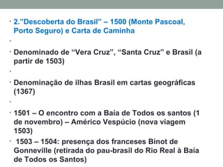 2.”Descoberta do Brasil” – 1500 (Monte Pascoal, Porto Seguro) e Carta de Caminha   Denominado de “Vera Cruz”, “Santa Cruz” e Brasil (a partir de 1503)   Denominação de ilhas Brasil em cartas geográficas (1367)   1501 – O encontro com a Baía de Todos os santos (1 de novembro) – Américo Vespúcio (nova viagem 1503)   1503 – 1504: presença dos franceses Binot de Gonneville (retirada do pau-brasil do Rio Real à Baía de Todos os Santos)   