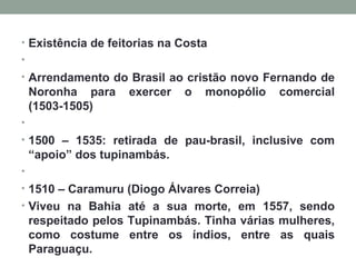 Existência de feitorias na Costa   Arrendamento do Brasil ao cristão novo Fernando de Noronha para exercer o monopólio comercial (1503-1505)   1500 – 1535: retirada de pau-brasil, inclusive com “apoio” dos tupinambás.   1510 – Caramuru (Diogo Álvares Correia) Viveu na Bahia até a sua morte, em 1557, sendo respeitado pelos Tupinambás. Tinha várias mulheres, como costume entre os índios, entre as quais Paraguaçu. 