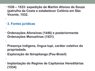 1530 – 1533: expedição de Martim Afonso de Souza (patrulha da Costa e estabelecer Colônia em São Vicente, 1532.   3. Fontes jurídicas   Ordenações Afonsinas (1446) e posteriormente Ordenações Manuelinas (1521)   Presença indígena, língua tupi, caráter coletivo da propriedade.   Exploração de Ibirapitanga (Pau-Brasil)   Implantação do Regime de Capitanias Hereditárias (1534)  