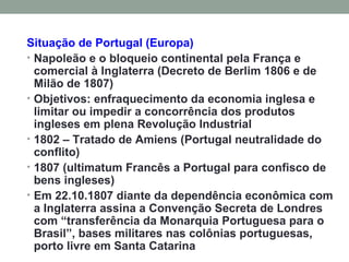 Situação de Portugal (Europa) Napoleão e o bloqueio continental pela França e comercial à Inglaterra (Decreto de Berlim 1806 e de Milão de 1807) Objetivos: enfraquecimento da economia inglesa e limitar ou impedir a concorrência dos produtos ingleses em plena Revolução Industrial 1802 – Tratado de Amiens (Portugal neutralidade do conflito) 1807 (ultimatum Francês a Portugal para confisco de bens ingleses) Em 22.10.1807 diante da dependência econômica com a Inglaterra assina a Convenção Secreta de Londres com “transferência da Monarquia Portuguesa para o Brasil”, bases militares nas colônias portuguesas, porto livre em Santa Catarina 