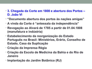 3. Chegada da Corte em 1808 e abertura dos Portos – D. João VI “ Documento abertura dos portos às nações amigas”  A vinda da Corte é “antessala da independência” Revogação ao Alvará de 1785 a partir de 01.04.1808 (manufatura e indústria) Estabelecimento da reorganização do Estado Português no Brasil: Ministérios, Erário, Conselho de Estado, Casa da Suplicação Criação da Imprensa Régia Criação da Escola de Medicina da Bahia e do Rio de Janeiro Implantação do Jardim Botânico (RJ) 