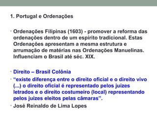 1. Portugal e Ordenações Ordenações Filipinas (1603) - promover a reforma das ordenações dentro de um espírito tradicional. Estas Ordenações apresentam a mesma estrutura e arrumação de matérias nas Ordenações Manuelinas. Influenciam o Brasil até séc. XIX. Direito – Brasil Colônia “ existe diferença entre o direito oficial e o direito vivo (...) o direito oficial é representado pelos juízes letrados e o direito costumeiro (local) representando pelos juízes eleitos pelas câmaras”. José Reinaldo de Lima Lopes 