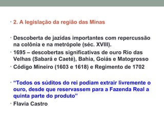 2. A legislação da região das Minas Descoberta de jazidas importantes com repercussão na colônia e na metrópole (séc. XVIII). 1695 – descobertas significativas de ouro Rio das Velhas (Sabará e Caeté), Bahia, Goiás e Matogrosso Código Mineiro (1603 e 1618) e Regimento de 1702 “ Todos os súditos do rei podiam extrair livremente o ouro, desde que reservassem para a Fazenda Real a quinta parte do produto”  Flavia Castro 