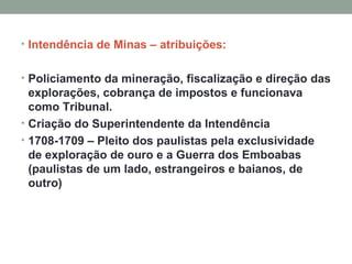 Intendência de Minas – atribuições: Policiamento da mineração, fiscalização e direção das explorações, cobrança de impostos e funcionava como Tribunal. Criação do Superintendente da Intendência 1708-1709 – Pleito dos paulistas pela exclusividade de exploração de ouro e a Guerra dos Emboabas (paulistas de um lado, estrangeiros e baianos, de outro) 