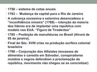 1750 – sistema de cotas anuais 1763 –  Mudança da capital para o Rio de Janeiro A cobrança excessiva e extorsiva desencadeou a “inconfidência mineira” (1789) – intenção da maioria dos líderes era de implantar uma república com modelo nos EUA. “Figura de Tiradentes” 1785 – Proibição de manufaturas no Brasil (Alvará de 05 de janeiro).  Final do Séc. XVIII crise na produção aurífera colonial brasileira 1798 – Conjuração dos Alfaiates (escassez de alimentos e carestia em Salvador, conspiradores mulatos e negros defendiam a proclamação da república, movimento não chegou se se concretizar) 