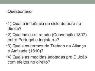 Questionário 1) Qual a influência do ciclo de ouro no direito? 2) Que indica o tratado (Convenção 1807) entre Portugal e Inglaterra? 3) Quais os termos do Tratado da Aliança e Amizade (1810)? 4) Quais as medidas adotadas pro D.João com efeitos no direito? 