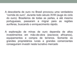 A descoberta de ouro no Brasil provocou uma verdadeira
“corrida do ouro”, durante todo século XVIII (auge do ciclo
do ouro). Brasileiros de todas as partes, e até mesmo
portugueses, passaram a migrar para as regiões
auríferas, buscando o enriquecimento rápido.
A exploração de minas de ouro dependia de altos
investimentos em mão-de-obra (escravos africanos),
equipamentos e compra de terrenos. Somente os
grandes proprietários rurais e grandes comerciantes
conseguiram investir neste lucrativo mercado
 
