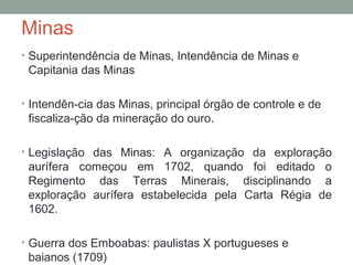Minas
• Superintendência de Minas, Intendência de Minas e
Capitania das Minas
• Intendên-cia das Minas, principal órgão de controle e de
fiscaliza-ção da mineração do ouro.
• Legislação das Minas: A organização da exploração
aurífera começou em 1702, quando foi editado o
Regimento das Terras Minerais, disciplinando a
exploração aurífera estabelecida pela Carta Régia de
1602.
• Guerra dos Emboabas: paulistas X portugueses e
baianos (1709)
 