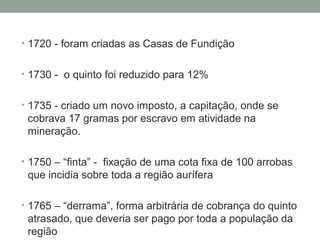 • 1720 - foram criadas as Casas de Fundição
• 1730 - o quinto foi reduzido para 12%
• 1735 - criado um novo imposto, a capitação, onde se
cobrava 17 gramas por escravo em atividade na
mineração.
• 1750 – “finta” - fixação de uma cota fixa de 100 arrobas
que incidia sobre toda a região aurífera
• 1765 – “derrama”, forma arbitrária de cobrança do quinto
atrasado, que deveria ser pago por toda a população da
região
 