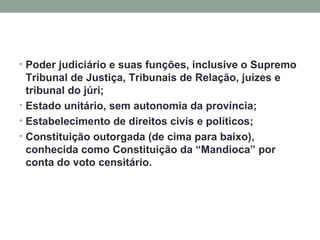 Poder judiciário e suas funções, inclusive o Supremo Tribunal de Justiça, Tribunais de Relação, juízes e tribunal do júri; Estado unitário, sem autonomia da província; Estabelecimento de direitos civis e políticos; Constituição outorgada (de cima para baixo), conhecida como Constituição da “Mandioca” por conta do voto censitário. 