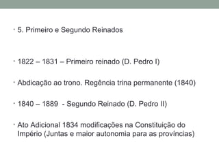 5. Primeiro e Segundo Reinados 1822 – 1831 – Primeiro reinado (D. Pedro I) Abdicação ao trono. Regência trina permanente (1840) 1840 – 1889  - Segundo Reinado (D. Pedro II) Ato Adicional 1834 modificações na Constituição do Império (Juntas e maior autonomia para as províncias) 