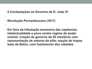 2.Contestações ao Governo de D. João VI   Revolução Pernambucana (1817)    Em face da tributação excessiva das capitanias; intelectualidade e povo contra regime do poder central; criação de governo de 05 membros com representação de setores da elite; reação de tropas leais da Bahia, com fuzilamento dos rebeldes 