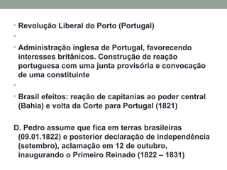 Revolução Liberal do Porto (Portugal)   Administração inglesa de Portugal, favorecendo interesses britânicos. Construção de reação portuguesa com uma junta provisória e convocação de uma constituinte   Brasil efeitos: reação de capitanias ao poder central (Bahia) e volta da Corte para Portugal (1821) D. Pedro assume que fica em terras brasileiras (09.01.1822) e posterior declaração de independência (setembro), aclamação em 12 de outubro, inaugurando o Primeiro Reinado (1822 – 1831) 