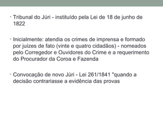Tribunal do Júri - instituído pela Lei de 18 de junho de 1822 Inicialmente: atendia os crimes de imprensa e formado por juízes de fato (vinte e quatro cidadãos) - nomeados pelo Corregedor e Ouvidores do Crime e a requerimento do Procurador da Coroa e Fazenda Convocação de novo Júri - Lei 261/1841 "quando a decisão contrariasse a evidência das provas 