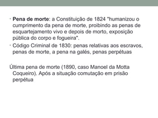 Pena de morte : a Constituição de 1824 "humanizou o cumprimento da pena de morte, proibindo as penas de esquartejamento vivo e depois de morto, exposição pública do corpo e fogueira".  Código Criminal de 1830: penas relativas aos escravos, penas de morte, a pena na galés, penas perpétuas Última pena de morte (1890, caso Manoel da Motta Coqueiro). Após a situação comutação em prisão perpétua 