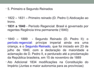 5. Primeiro e Segundo Reinados 1822 – 1831 – Primeiro reinado (D. Pedro I) Abdicação ao trono.  1831 a 1840  - Período Regencial: Brasil é governado por regentes Regência trina permanente (1840) 1840 – 1889  - Segundo Reinado (D. Pedro II): o  período regencial : príncipe imperial ainda era uma criança, e o  Segundo Reinado , que foi iniciado em 23 de julho de 1840, com a declaração de maioridade e aclamação de D. Pedro II, e perdurado até a proclamação da República brasileira, em 15 de novembro de 1889 Ato Adicional 1834 modificações na Constituição do Império (Juntas e maior autonomia para as províncias) 