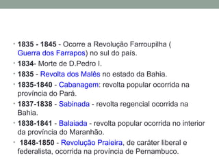 1835 - 1845  - Ocorre a Revolução Farroupilha ( Guerra dos Farrapos ) no sul do país.  1834 - Morte de D.Pedro I.  1835  -  Revolta dos Malês  no estado da Bahia.  1835-1840  -  Cabanagem : revolta popular ocorrida na província do Pará.  1837-1838  -  Sabinada  - revolta regencial ocorrida na Bahia.  1838-1841  -  Balaiada  - revolta popular ocorrida no interior da província do Maranhão. 1848-1850  -  Revolução Praieira , de caráter liberal e federalista, ocorrida na província de Pernambuco. 
