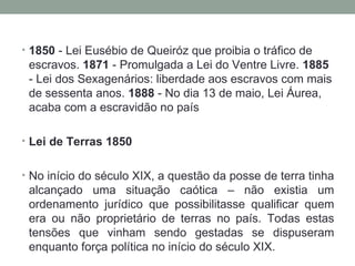 1850  - Lei Eusébio de Queiróz que proibia o tráfico de escravos.  1871  - Promulgada a Lei do Ventre Livre.  1885  - Lei dos Sexagenários: liberdade aos escravos com mais de sessenta anos.  1888  - No dia 13 de maio, Lei Áurea, acaba com a escravidão no país Lei de Terras 1850 No início do século XIX, a questão da posse de terra tinha alcançado uma situação caótica – não existia um ordenamento jurídico que possibilitasse qualificar quem era ou não proprietário de terras no país. Todas estas tensões que vinham sendo gestadas se dispuseram enquanto força política no início do século XIX. 