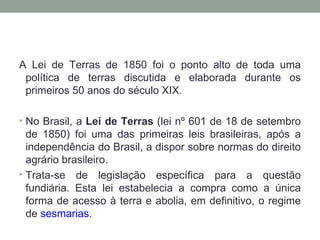 A Lei de Terras de 1850 foi o ponto alto de toda uma política de terras discutida e elaborada durante os primeiros 50 anos do século XIX.  No Brasil, a  Lei de Terras  (lei nº 601 de 18 de setembro de 1850) foi uma das primeiras leis brasileiras, após a independência do Brasil, a dispor sobre normas do direito agrário brasileiro. Trata-se de legislação específica para a questão fundiária. Esta lei estabelecia a compra como a única forma de acesso à terra e abolia, em definitivo, o regime de  sesmarias . 