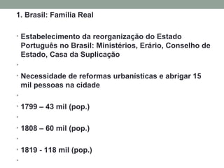 1. Brasil: Família Real Estabelecimento da reorganização do Estado Português no Brasil: Ministérios, Erário, Conselho de Estado, Casa da Suplicação   Necessidade de reformas urbanísticas e abrigar 15 mil pessoas na cidade   1799 – 43 mil (pop.)   1808 – 60 mil (pop.)   1819 - 118 mil (pop.)     