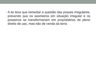 A lei teve que remediar a questão das posses irregulares, prevendo que os sesmeiros em situação irregular e os posseiros se transformariam em proprietários de pleno direito de uso, mas não de venda da terra 