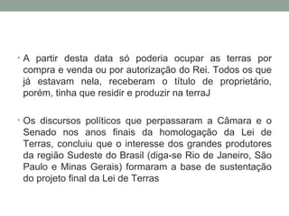 A partir desta data só poderia ocupar as terras por compra e venda ou por autorização do Rei. Todos os que já estavam nela, receberam o título de proprietário, porém, tinha que residir e produzir na terraJ Os discursos políticos que perpassaram a Câmara e o Senado nos anos finais da homologação da Lei de Terras, concluiu que o interesse dos grandes produtores da região Sudeste do Brasil (diga-se Rio de Janeiro, São Paulo e Minas Gerais) formaram a base de sustentação do projeto final da Lei de Terras 
