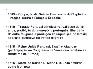   1809 – Ocupação da Guiana Francesa e da Cisplatina – reação contra a França e Espanha   1810 – Tratado Portugal e Inglaterra: validade de 15 anos; proibição do monopólio português; liberdade de culto religioso e proibição de inquisição no Brasil; abolição gradativa do tráfico negreiro   1815 – Reino Unido Portugal, Brasil e Algarves (participação no Congresso de Viena que redefine as fronteiras da Europa)   1816 – Morte da Rainha D. Maria I, D. João assume como Monarca   
