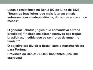 Lutas e resistência na Bahia (02 de julho de 1823) “foram os brasileiros que mais lutaram e mais sofreram com a independência, durou um ano e cinco meses”.  O general Labatut (inglês que comandava a tropa brasileira) “insistia em alistar escravos nas tropas brasileiras, medida que os senhores de engenho temiam” O objetivo era dividir o Brasil, com o norte/nordeste para Portugal Província da Bahia: 765.000 habitantes (524.000 escravos) 