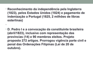 Reconhecimento da independência pela Inglaterra (1823), pelos Estados Unidos (1824) e pagamento de indenização a Portugal (1825, 2 milhões de libras esterlinas)   D. Pedro I e a convocação da constituinte brasileira (abril/1823), inclusive com representação das províncias (14) e 90 membros eleitos. Projeto proposto 272 artigos. Prorrogou vigência parte civil e penal das Ordenações Filipinas (Lei de 20 de outubro). 