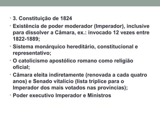 3. Constituição de 1824 Existência de poder moderador (Imperador), inclusive para dissolver a Câmara, ex.: invocado 12 vezes entre 1822-1889; Sistema monárquico hereditário, constitucional e representativo; O catolicismo apostólico romano como religião oficial;  Câmara eleita indiretamente (renovada a cada quatro anos) e Senado vitalício (lista tríplice para o Imperador dos mais votados nas províncias); Poder executivo Imperador e Ministros 