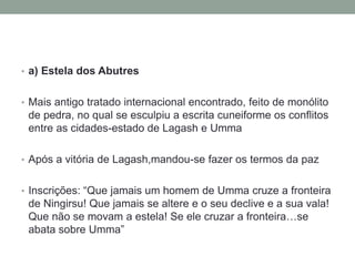 • a) Estela dos Abutres
• Mais antigo tratado internacional encontrado, feito de monólito
de pedra, no qual se esculpiu a escrita cuneiforme os conflitos
entre as cidades-estado de Lagash e Umma
• Após a vitória de Lagash,mandou-se fazer os termos da paz
• Inscrições: “Que jamais um homem de Umma cruze a fronteira
de Ningirsu! Que jamais se altere e o seu declive e a sua vala!
Que não se movam a estela! Se ele cruzar a fronteira…se
abata sobre Umma”
 