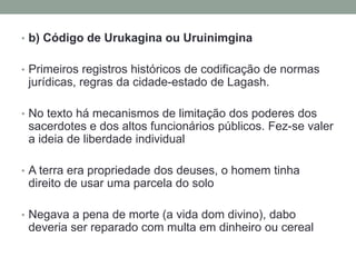 • b) Código de Urukagina ou Uruinimgina
• Primeiros registros históricos de codificação de normas
jurídicas, regras da cidade-estado de Lagash.
• No texto há mecanismos de limitação dos poderes dos
sacerdotes e dos altos funcionários públicos. Fez-se valer
a ideia de liberdade individual
• A terra era propriedade dos deuses, o homem tinha
direito de usar uma parcela do solo
• Negava a pena de morte (a vida dom divino), dabo
deveria ser reparado com multa em dinheiro ou cereal
 