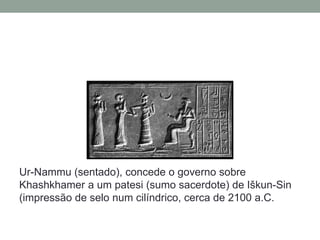 Ur-Nammu (sentado), concede o governo sobre
Khashkhamer a um patesi (sumo sacerdote) de Iškun-Sin
(impressão de selo num cilíndrico, cerca de 2100 a.C.
 