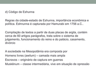 d) Código de Eshunna
Regras da cidade-estado de Eshunna, importância econômica e
política. Eshnunna é capturada por Hamurabi em 1756 a.C..
Compilação de textos a partir de duas placas de argila, contém
cerca de 60 artigos parágrafos, trata sobre o sistema de
julgamento, funcionamento do reino e do palácio, casamento,
divórcio
A sociedade na Mesopotâmia era composta por
Homens livres (awilum) – camada mais ampla
Escravos – originário de captura em guerras
Muskênum – classe intermediária, vive em situação de opressão
 