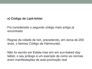 • e) Código de Lipit-Ishtar
• Foi considerado o segundo código mais antigo já
encontrado
• Regras da cidade de Isin, precedendo, em cerca de 200
anos, o famoso Código de Hámmurabi.
• Não foi escrito em Estela mas sim em sun-baked clay
tablet, o seu prólogo é um exemplo de como as normas
eram manifestações de auto-promoção real
 