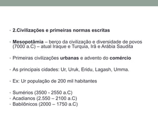 • 2.Civilizações e primeiras normas escritas
• Mesopotâmia – berço da civilização e diversidade de povos
(7000 a.C) – atual Iraque e Turquia, Irã e Arábia Saudita
• Primeiras civilizações urbanas e advento do comércio
• As principais cidades: Ur, Uruk, Eridu, Lagash, Umma.
• Ex: Ur população de 200 mil habitantes
• Sumérios (3500 - 2550 a.C)
• Acadianos (2.550 – 2100 a.C)
• Babilônicos (2000 – 1750 a.C)
 