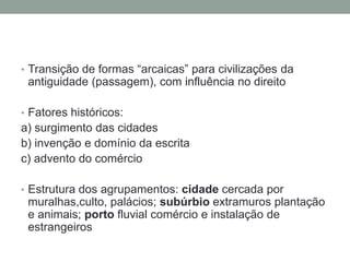 • Transição de formas “arcaicas” para civilizações da
antiguidade (passagem), com influência no direito
• Fatores históricos:
a) surgimento das cidades
b) invenção e domínio da escrita
c) advento do comércio
• Estrutura dos agrupamentos: cidade cercada por
muralhas,culto, palácios; subúrbio extramuros plantação
e animais; porto fluvial comércio e instalação de
estrangeiros
 