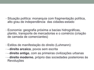 • Situação política: monarquia com fragmentação política,
alto grau de independência das cidades-estado
• Economia: geografia próxima a bacias hidrográficas,
plantio, transporte de mercadorias e o comércio (criação
de camada de comerciantes)
• Estilos de manifestação do direito (Luhmann):
• - direito arcaico, povos sem escrita
• - direito antigo, com as primeiras civilizações urbanas
• - direito moderno, próprio das sociedades posteriores às
Revoluções
 