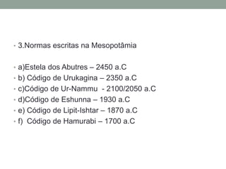 • 3.Normas escritas na Mesopotâmia
• a)Estela dos Abutres – 2450 a.C
• b) Código de Urukagina – 2350 a.C
• c)Código de Ur-Nammu - 2100/2050 a.C
• d)Código de Eshunna – 1930 a.C
• e) Código de Lipit-Ishtar – 1870 a.C
• f) Código de Hamurabi – 1700 a.C
 