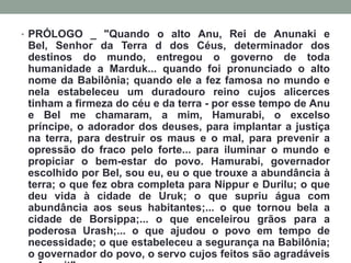 PRÓLOGO _ "Quando o alto Anu, Rei de Anunaki e Bel, Senhor da Terra d dos Céus, determinador dos destinos do mundo, entregou o governo de toda humanidade a Marduk... quando foi pronunciado o alto nome da Babilônia; quando ele a fez famosa no mundo e nela estabeleceu um duradouro reino cujos alicerces tinham a firmeza do céu e da terra - por esse tempo de Anu e Bel me chamaram, a mim, Hamurabi, o excelso príncipe, o adorador dos deuses, para implantar a justiça na terra, para destruir os maus e o mal, para prevenir a opressão do fraco pelo forte... para iluminar o mundo e propiciar o bem-estar do povo. Hamurabi, governador escolhido por Bel, sou eu, eu o que trouxe a abundância à terra; o que fez obra completa para Nippur e Durilu; o que deu vida à cidade de Uruk; o que supriu água com abundância aos seus habitantes;... o que tornou bela a cidade de Borsippa;... o que enceleirou grãos para a poderosa Urash;... o que ajudou o povo em tempo de necessidade; o que estabeleceu a segurança na Babilônia; o governador do povo, o servo cujos feitos são agradáveis a Anunit". 