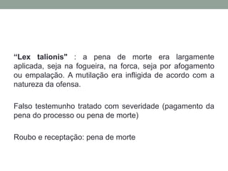 “Lex talionis" : a pena de morte era largamente aplicada, seja na fogueira, na forca, seja por afogamento ou empalação. A mutilação era infligida de acordo com a natureza da ofensa. Falsotestemunhotratado com severidade (pagamentodapena do processooupena de morte)Roubo e receptação: pena de morte