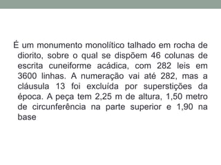 É um monumento monolítico talhado em rocha de diorito, sobre o qual se dispõem 46 colunas de escrita cuneiforme acádica, com 282 leis em 3600 linhas. A numeração vai até 282, mas a cláusula 13 foi excluída por superstições da época. A peça tem 2,25 m de altura, 1,50 metro de circunferência na parte superior e 1,90 na base