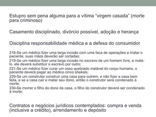 Estupro sem pena alguma para a vítima “virgem casada” (morte para criminoso)Casamento disciplinado, divórcio possível, adoção e herançaDisciplina responsabilidade médica e a defesa do consumidor218-Se um médico fizer uma larga incisão com uma faca de operações e matar o paciente, suas mãos deverão ser cortadas; 219-Se um médico fizer uma larga incisão no escravo de um homem livre, e matá-lo, ele deverá substituir o escravo por outro; 221-Se um médico fizer curar um osso quebrado melável do corpo humano, o paciente deverá pagar ao médico cinco shekels; 229-Se um construtor construir uma casa para outrem, e não fizer a casa bem feita, e se a casa cair e matar seu dono, então o construtor será condenado à morte; 230-Se morrer o filho do dono da casa, o filho do construtor deverá ser condenado à morte; Contratos e negóciosjurídicoscontemplados: compra e venda (inclusive a crédito), arrendamento e depósito