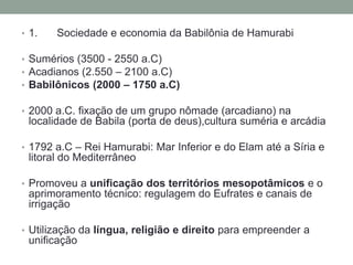 1.	Sociedade e economia da Babilônia de HamurabiSumérios (3500 - 2550 a.C)Acadianos (2.550 – 2100 a.C)Babilônicos (2000 – 1750 a.C)2000 a.C. fixação de um gruponômade (arcadiano) nalocalidade de Babila (porta de deus),culturasuméria e arcádia1792 a.C – ReiHamurabi: Mar Inferior e do Elam até a Síriae litoral do MediterrâneoPromoveu a unificação dos territórios mesopotâmicose o aprimoramentotécnico: regulagem do Eufrates e canais de irrigaçãoUtilização da língua, religião e direitoparaempreender a unificação
