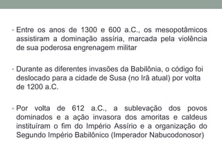 Entre os anos de 1300 e 600 a.C., os mesopotâmicos assistiram a dominação assíria, marcada pela violência de sua poderosa engrenagem militarDurante as diferentes invasões da Babilônia, o código foi deslocado para a cidade de Susa (no Irã atual) por volta de 1200 a.C.Por volta de 612 a.C., a sublevação dos povos dominados e a ação invasora dos amoritas e caldeus instituíram o fim do Império Assírio e a organização do Segundo Império Babilônico (Imperador Nabucodonosor)