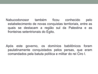 Nabucodonosor também ficou conhecido pelo estabelecimento de novas conquistas territoriais, entre as quais se destacam a região sul da Palestina e as fronteiras setentrionais do Egito. Após este governo, os domínios babilônicos foram paulatinamente conquistados pelos persas, que eram comandados pela batuta política e militar do rei Ciro I.