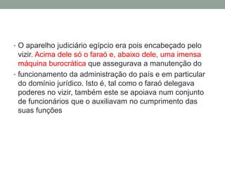 • O aparelho judiciário egípcio era pois encabeçado pelo
vizir. Acima dele só o faraó e, abaixo dele, uma imensa
máquina burocrática que assegurava a manutenção do
• funcionamento da administração do país e em particular
do domínio jurídico. Isto é, tal como o faraó delegava
poderes no vizir, também este se apoiava num conjunto
de funcionários que o auxiliavam no cumprimento das
suas funções
 