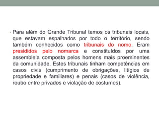 • Para além do Grande Tribunal temos os tribunais locais,
que estavam espalhados por todo o território, sendo
também conhecidos como tribunais do nomo. Eram
presididos pelo nomarca e constituídos por uma
assembleia composta pelos homens mais proeminentes
da comunidade. Estes tribunais tinham competências em
casos civis (cumprimento de obrigações, litígios de
propriedade e familiares) e penais (casos de violência,
roubo entre privados e violação de costumes).
 