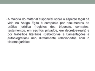 • A maioria do material disponível sobre o aspecto legal da
vida no Antigo Egito é composta por documentos da
prática jurídica (registos dos tribunais, contratos,
testamentos, em escritos privados, em decretos‐reais) e
por trabalhos literários (Sabedorias e Lamentações e
autobiografias) não diretamente relacionados com o
sistema jurídico
 