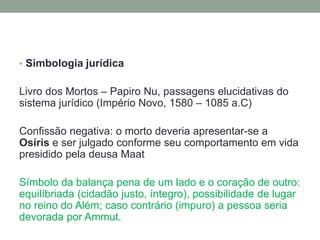 • Simbologia jurídica
Livro dos Mortos – Papiro Nu, passagens elucidativas do
sistema jurídico (Império Novo, 1580 – 1085 a.C)
Confissão negativa: o morto deveria apresentar-se a
Osíris e ser julgado conforme seu comportamento em vida
presidido pela deusa Maat
Símbolo da balança pena de um lado e o coração de outro:
equilíbriada (cidadão justo, íntegro), possibilidade de lugar
no reino do Além; caso contrário (impuro) a pessoa seria
devorada por Ammut.
 